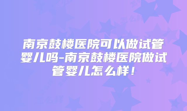 南京鼓楼医院可以做试管婴儿吗-南京鼓楼医院做试管婴儿怎么样！