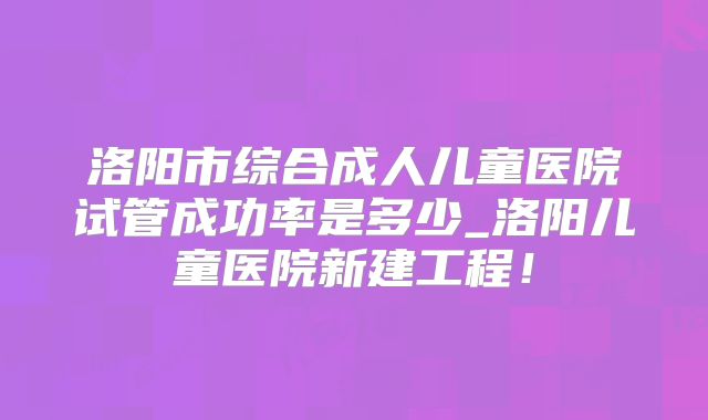 洛阳市综合成人儿童医院试管成功率是多少_洛阳儿童医院新建工程!