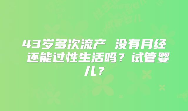 43岁多次流产 没有月经 还能过性生活吗？试管婴儿？