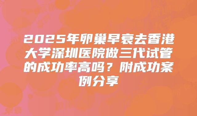 2025年卵巢早衰去香港大学深圳医院做三代试管的成功率高吗?附成功案例分享