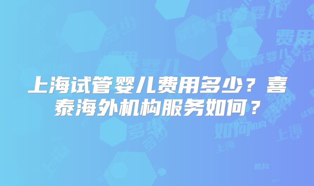 上海试管婴儿费用多少？喜泰海外机构服务如何？