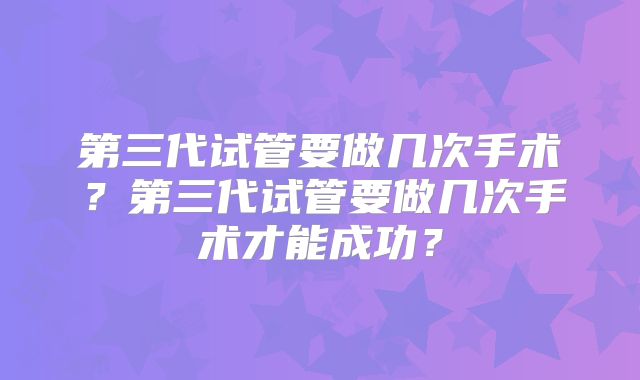 第三代试管要做几次手术？第三代试管要做几次手术才能成功？