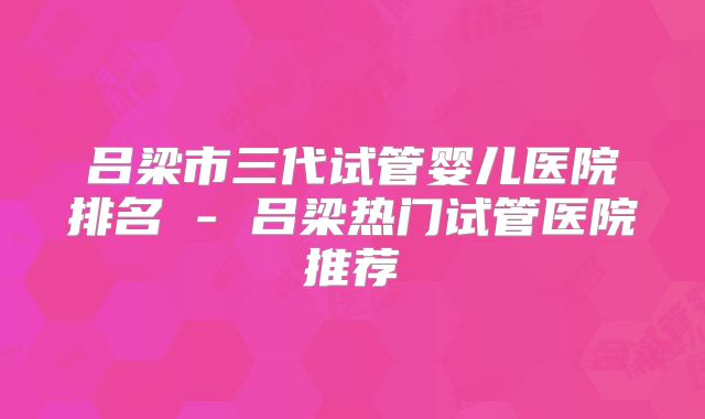 吕梁市三代试管婴儿医院排名 - 吕梁热门试管医院推荐
