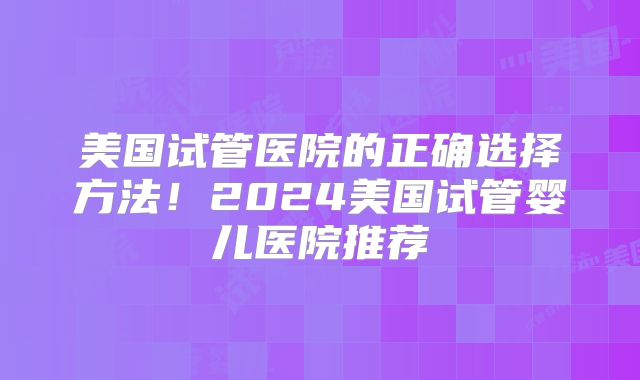 美国试管医院的正确选择方法!2024美国试管婴儿医院推荐