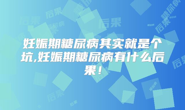 妊娠期糖尿病其实就是个坑,妊娠期糖尿病有什么后果！
