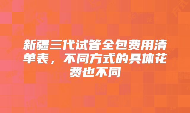 新疆三代试管全包费用清单表，不同方式的具体花费也不同