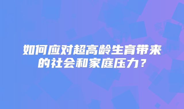 如何应对超高龄生育带来的社会和家庭压力?