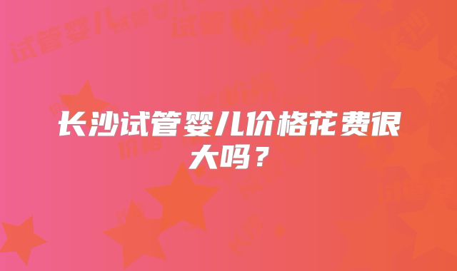 长沙试管婴儿价格花费很大吗？
