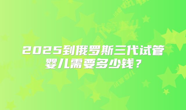 2025到俄罗斯三代试管婴儿需要多少钱?