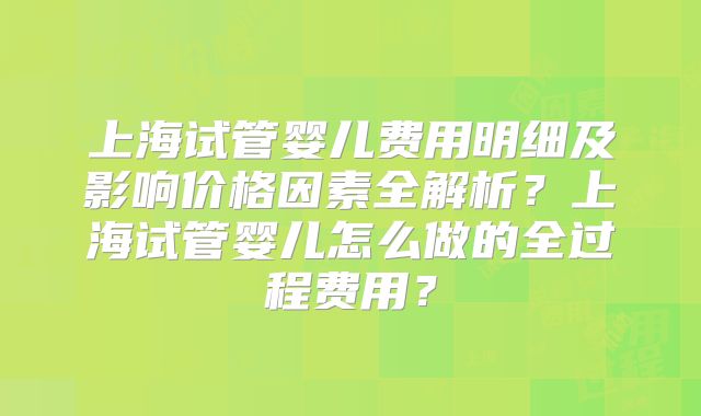 上海试管婴儿费用明细及影响价格因素全解析？上海试管婴儿怎么做的全过程费用？