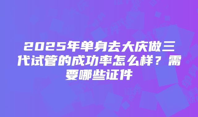 2025年单身去大庆做三代试管的成功率怎么样？需要哪些证件