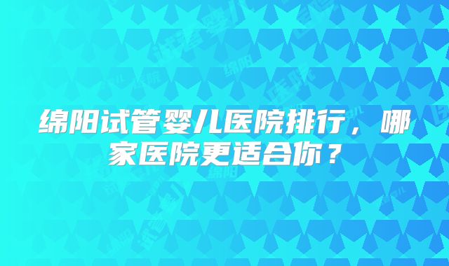 绵阳试管婴儿医院排行，哪家医院更适合你？