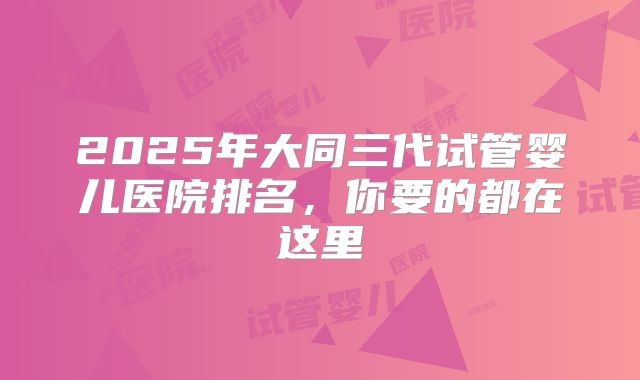 2025年大同三代试管婴儿医院排名，你要的都在这里