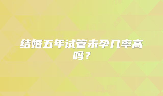 结婚五年试管未孕几率高吗?