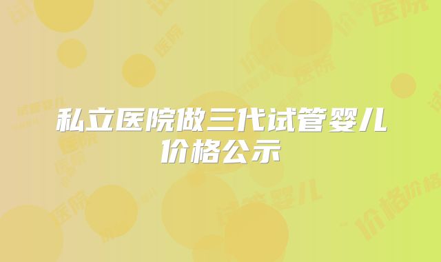 私立医院做三代试管婴儿价格公示