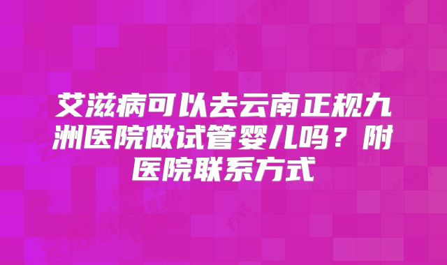 艾滋病可以去云南正规九洲医院做试管婴儿吗?附医院联系方式