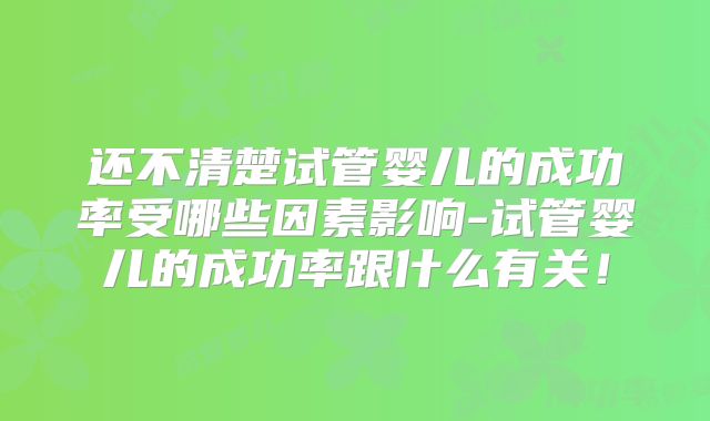 还不清楚试管婴儿的成功率受哪些因素影响-试管婴儿的成功率跟什么有关！