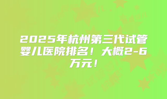 2025年杭州第三代试管婴儿医院排名!大概2-6万元!
