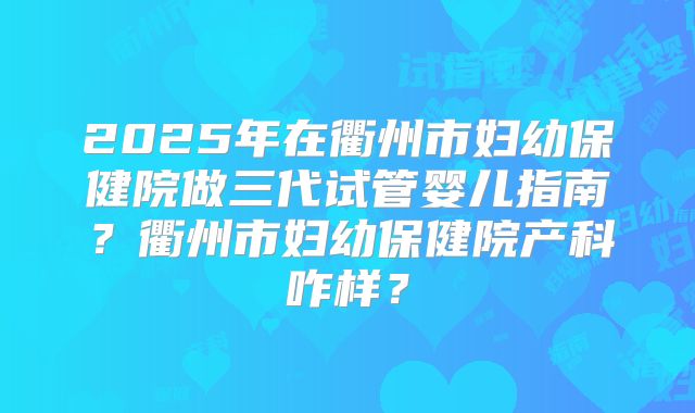 2025年在衢州市妇幼保健院做三代试管婴儿指南？衢州市妇幼保健院产科咋样？