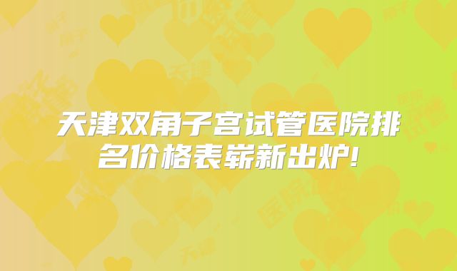 天津双角子宫试管医院排名价格表崭新出炉!