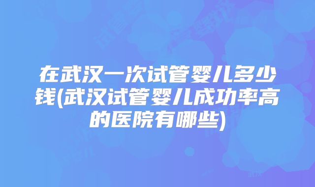 在武汉一次试管婴儿多少钱(武汉试管婴儿成功率高的医院有哪些)