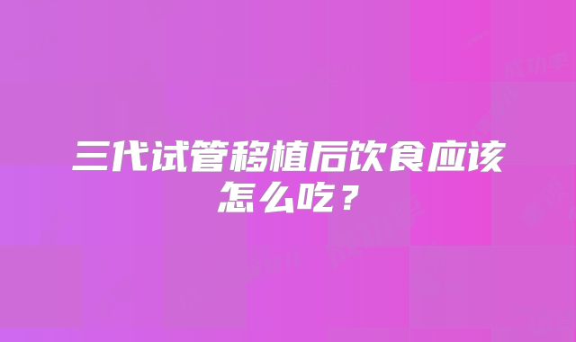 三代试管移植后饮食应该怎么吃？
