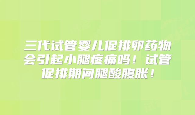 三代试管婴儿促排卵药物会引起小腿疼痛吗！试管促排期间腿酸腹胀！