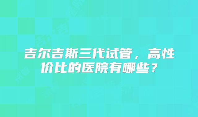 吉尔吉斯三代试管，高性价比的医院有哪些？