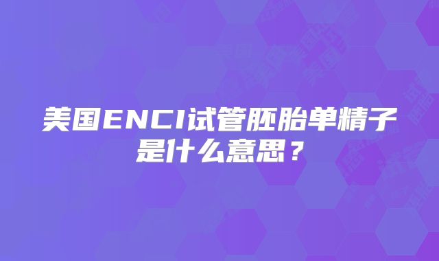 美国ENCI试管胚胎单精子是什么意思？