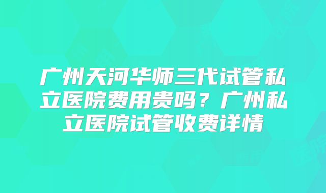 广州天河华师三代试管私立医院费用贵吗？广州私立医院试管收费详情