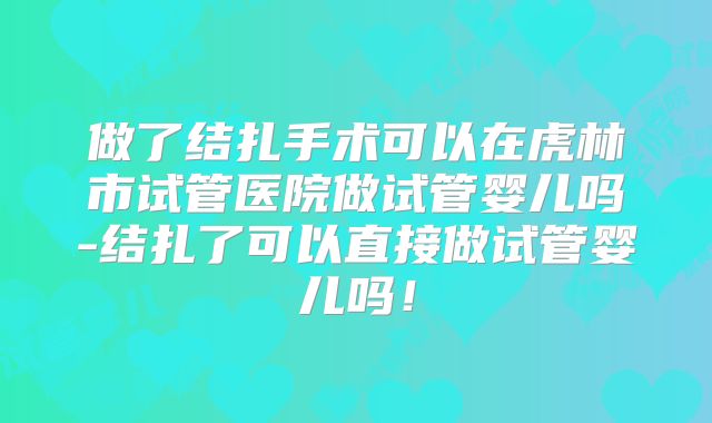 做了结扎手术可以在虎林市试管医院做试管婴儿吗-结扎了可以直接做试管婴儿吗！
