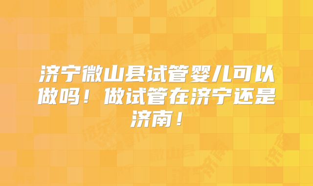 济宁微山县试管婴儿可以做吗！做试管在济宁还是济南！