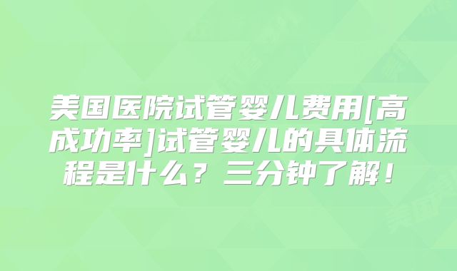 美国医院试管婴儿费用[高成功率]试管婴儿的具体流程是什么？三分钟了解！