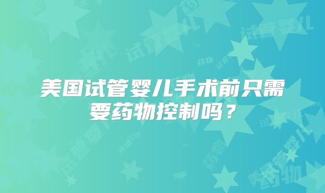 美国试管婴儿手术前只需要药物控制吗?