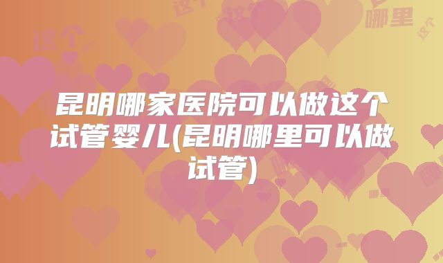 昆明哪家医院可以做这个试管婴儿(昆明哪里可以做试管)