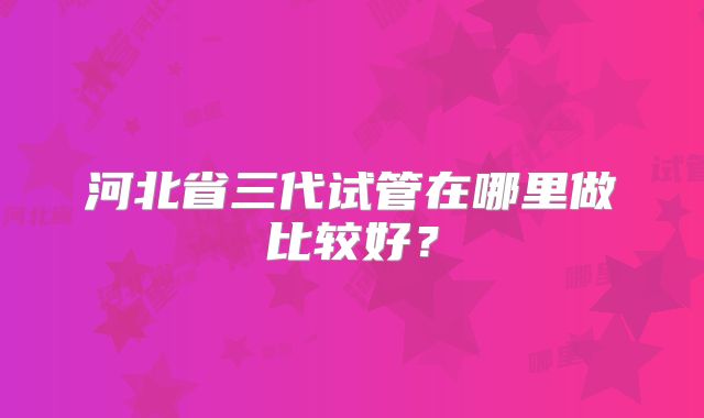 河北省三代试管在哪里做比较好？