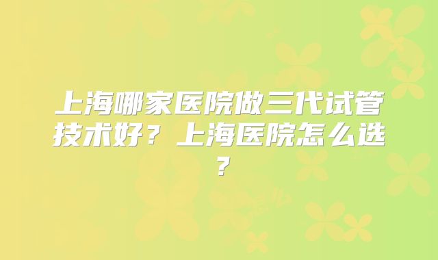 上海哪家医院做三代试管技术好？上海医院怎么选？