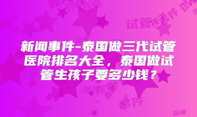 新闻事件-泰国做三代试管医院排名大全，泰国做试管生孩子要多少钱？