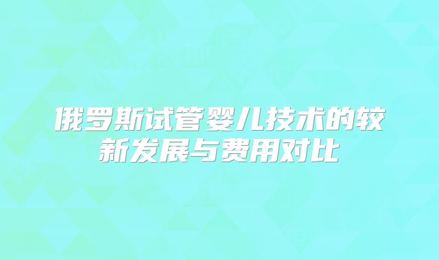 俄罗斯试管婴儿技术的较新发展与费用对比
