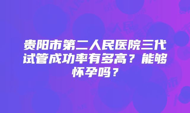 贵阳市第二人民医院三代试管成功率有多高？能够怀孕吗？