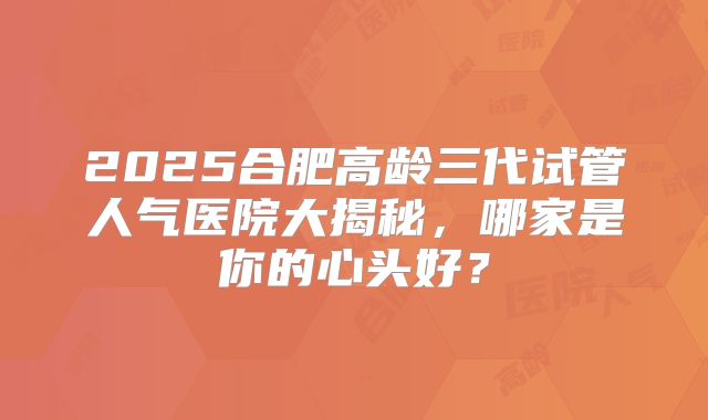 2025合肥高龄三代试管人气医院大揭秘，哪家是你的心头好？