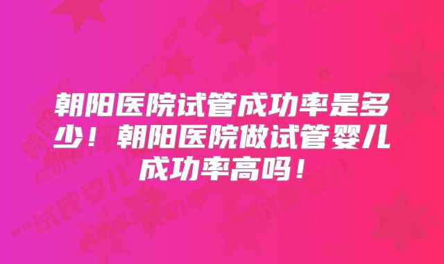 朝阳医院试管成功率是多少!朝阳医院做试管婴儿成功率高吗!
