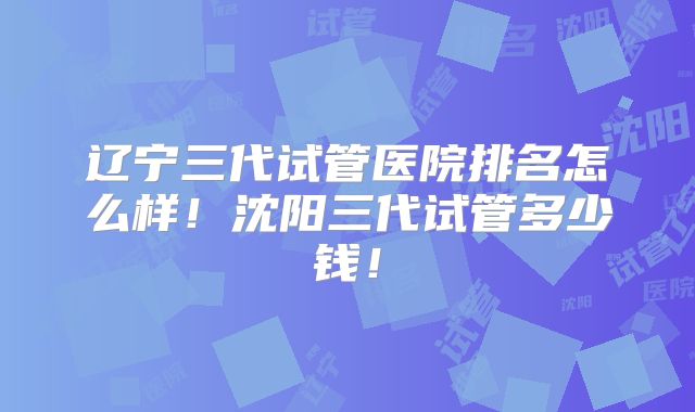 辽宁三代试管医院排名怎么样！沈阳三代试管多少钱！