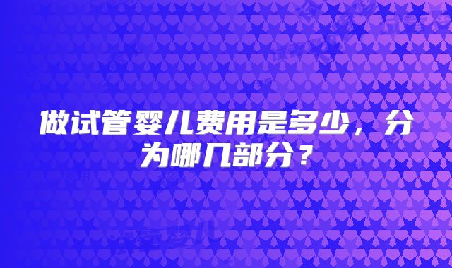 做试管婴儿费用是多少，分为哪几部分？