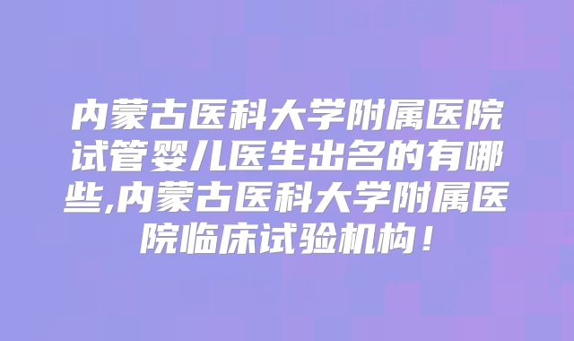 内蒙古医科大学附属医院试管婴儿医生出名的有哪些,内蒙古医科大学附属医院临床试验机构！