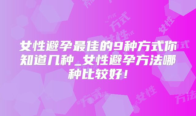 女性避孕最佳的9种方式你知道几种_女性避孕方法哪种比较好！