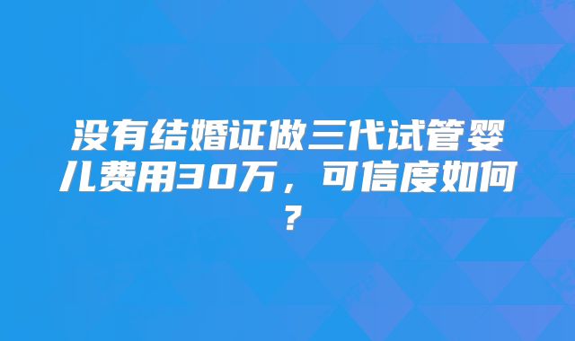 没有结婚证做三代试管婴儿费用30万,可信度如何?