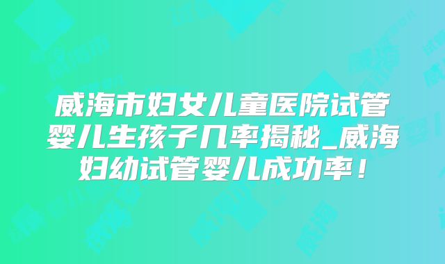 威海市妇女儿童医院试管婴儿生孩子几率揭秘_威海妇幼试管婴儿成功率!