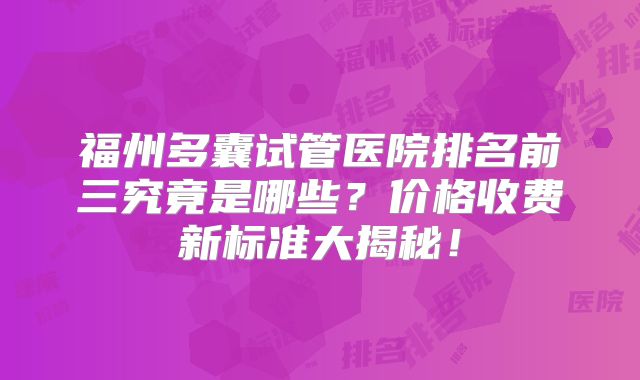 福州多囊试管医院排名前三究竟是哪些?价格收费新标准大揭秘!
