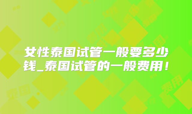女性泰国试管一般要多少钱_泰国试管的一般费用!